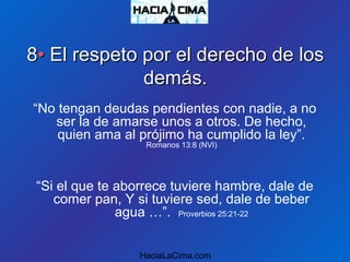 88•• El respeto por el derecho de losEl respeto por el derecho de los
demás.demás.
“No tengan deudas pendientes con nadie, a no
ser la de amarse unos a otros. De hecho,
quien ama al prójimo ha cumplido la ley”.
Romanos 13:8 (NVI)
“Si el que te aborrece tuviere hambre, dale de
comer pan, Y si tuviere sed, dale de beber
agua …”. Proverbios 25:21-22
HaciaLaCima.com
 