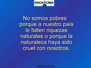 No somos pobresNo somos pobres
porque a nuestro paísporque a nuestro país
le falten riquezasle falten riquezas
naturales o porque lanaturales o porque la
naturaleza haya sidonaturaleza haya sido
cruel con nosotros.cruel con nosotros.
HaciaLaCima.com
 