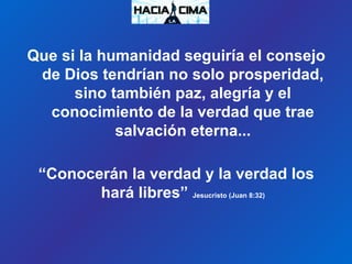 Que si la humanidad seguiría el consejo
de Dios tendrían no solo prosperidad,
sino también paz, alegría y el
conocimiento de la verdad que trae
salvación eterna...
“Conocerán la verdad y la verdad los
hará libres” Jesucristo (Juan 8:32)
 