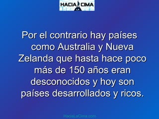 Por el contrario hay paísesPor el contrario hay países
como Australia y Nuevacomo Australia y Nueva
Zelanda que hasta hace pocoZelanda que hasta hace poco
más de 150 años eranmás de 150 años eran
desconocidos y hoy sondesconocidos y hoy son
países desarrollados y ricos.países desarrollados y ricos.
HaciaLaCima.com
 