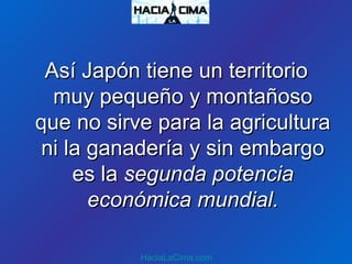 Así Japón tiene un territorioAsí Japón tiene un territorio
muy pequeño y montañosomuy pequeño y montañoso
que no sirve para la agriculturaque no sirve para la agricultura
ni la ganadería y sin embargoni la ganadería y sin embargo
es laes la segunda potenciasegunda potencia
económica mundial.económica mundial.
HaciaLaCima.com
 