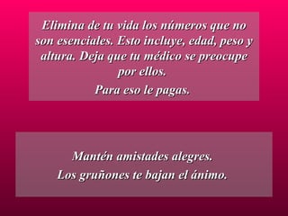 Elimina de tu vida los números que no son esenciales. Esto incluye, edad, peso y altura. Deja que tu médico se preocupe por ellos.  Para eso le pagas.  Mantén amistades alegres.  Los gruñones te bajan el ánimo.  