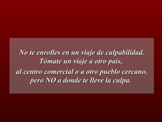 No te enrolles en un viaje de culpabilidad. Tómate un viaje a otro país,  al centro comercial o a otro pueblo cercano, pero NO a donde te lleve la culpa.  