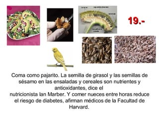 Coma como pajarito. La semilla de girasol y las semillas de sésamo en las ensaladas y cereales son nutrientes y antioxidantes, dice el  nutricionista Ian Marber. Y comer nueces entre horas reduce el riesgo de diabetes, afirman médicos de la Facultad de Harvard.   19.- 