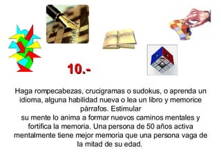 Haga rompecabezas, crucigramas o sudokus, o aprenda un idioma, alguna habilidad nueva o lea un libro y memorice párrafos. Estimular su mente lo anima a formar nuevos caminos mentales y fortifica la memoria. Una persona de 50 años activa mentalmente tiene mejor memoria que una persona vaga de la mitad de su edad.   10.- 