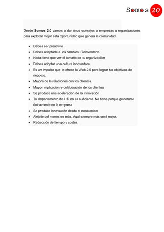 Desde Somos 2.0 vamos a dar unos consejos a empresas u organizaciones
para explotar mejor esta oportunidad que genera la comunidad.
• Debes ser proactivo
• Debes adaptarte a los cambios. Reinventarte.
• Nada tiene que ver el tamaño de tu organización
• Debes adoptar una cultura innovadora.
• Es un impulso que te ofrece la Web 2.0 para lograr tus objetivos de
negocio.
• Mejora de la relaciones con los clientes.
• Mayor implicación y colaboración de los clientes
• Se produce una aceleración de la innovación
• Tu departamento de I+D no es suficiente. No tiene porque generarse
únicamente en la empresa
• Se produce innovación desde el consumidor
• Aléjate del menos es más. Aquí siempre más será mejor.
• Reducción de tiempo y costes.