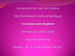 Universidad de Valle de Orizaba Itzel Guadalupe Sandoval Rodríguez = Consejos para Mujeres= Ciencias de la Educación  Segundo semestre Orizaba, ver; a 25 de Febrero del 2011 