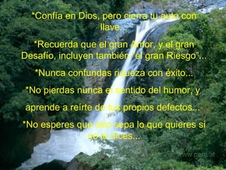*Confía en Dios, pero cierra tu auto con llave... *Recuerda que el gran Amor, y el gran Desafío, incluyen también “el gran Riesgo”... *Nunca confundas riqueza con éxito... *No pierdas nunca el sentido del humor, y  aprende a reírte de tus propios defectos...   *No esperes que otro sepa lo que quieres si no lo dices... 