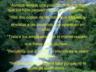 *Aunque tengas una posición holgada, haz que tus hijos paguen parte de sus estudios... *Haz dos copias de las fotos que saques, y  envíalas a las personas que aparecen en ellas... *Trata a tus empleados con el mismo respeto  que tratas a tus clientes... *Recuerda que a veces, el silencio es la mejor respuesta... *No descartes una buena idea porque no te gusta de quien viene... 