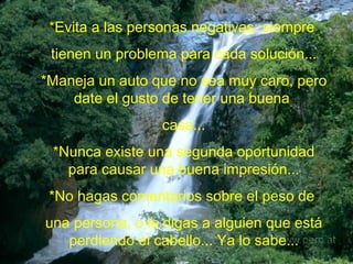 *Evita a las personas negativas: siempre  tienen un problema para cada solución... *Maneja un auto que no sea muy caro, pero date el gusto de tener una buena  casa... *Nunca existe una segunda oportunidad para causar una buena impresión... *No hagas comentarios sobre el peso de  una persona, o le digas a alguien que está perdiendo el cabello... Ya lo sabe... 