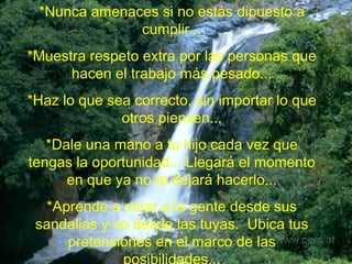 *Nunca amenaces si no estás dipuesto a cumplir... *Muestra respeto extra por las personas que hacen el trabajo más pesado... *Haz lo que sea correcto, sin importar lo que otros piensen... *Dale una mano a tu hijo cada vez que tengas la oportunidad... Llegará el momento en que ya no te dejará hacerlo... *Aprende a mirar a la gente desde sus sandalias y no desde las tuyas.  Ubica tus pretensiones en el marco de las posibilidades... 