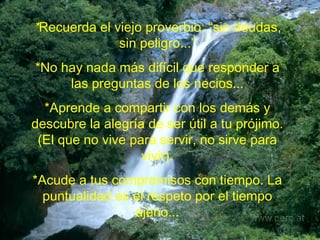 * Recuerda el viejo proverbio: “sin deudas, sin peligro...” *No hay nada más difícil que responder a las preguntas de los necios... *Aprende a compartir con los demás y descubre la alegría de ser útil a tu prójimo. (El que no vive para servir, no sirve para vivir). *Acude a tus compromisos con tiempo. La puntualidad es el respeto por el tiempo ajeno... 