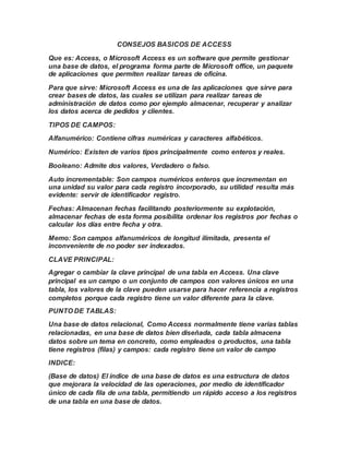 CONSEJOS BASICOS DE ACCESS
Que es: Access, o Microsoft Access es un software que permite gestionar
una base de datos, el programa forma parte de Microsoft office, un paquete
de aplicaciones que permiten realizar tareas de oficina.
Para que sirve: Microsoft Access es una de las aplicaciones que sirve para
crear bases de datos, las cuales se utilizan para realizar tareas de
administración de datos como por ejemplo almacenar, recuperar y analizar
los datos acerca de pedidos y clientes.
TIPOS DE CAMPOS:
Alfanumérico: Contiene cifras numéricas y caracteres alfabéticos.
Numérico: Existen de varios tipos principalmente como enteros y reales.
Booleano: Admite dos valores, Verdadero o falso.
Auto incrementable: Son campos numéricos enteros que incrementan en
una unidad su valor para cada registro incorporado, su utilidad resulta más
evidente: servir de identificador registro.
Fechas: Almacenan fechas facilitando posteriormente su explotación,
almacenar fechas de esta forma posibilita ordenar los registros por fechas o
calcular los días entre fecha y otra.
Memo: Son campos alfanuméricos de longitud ilimitada, presenta el
inconveniente de no poder ser indexados.
CLAVE PRINCIPAL:
Agregar o cambiar la clave principal de una tabla en Access. Una clave
principal es un campo o un conjunto de campos con valores únicos en una
tabla, los valores de la clave pueden usarse para hacer referencia a registros
completos porque cada registro tiene un valor diferente para la clave.
PUNTO DE TABLAS:
Una base de datos relacional, Como Access normalmente tiene varias tablas
relacionadas, en una base de datos bien diseñada, cada tabla almacena
datos sobre un tema en concreto, como empleados o productos, una tabla
tiene registros (filas) y campos: cada registro tiene un valor de campo
INDICE:
(Base de datos) El índice de una base de datos es una estructura de datos
que mejorara la velocidad de las operaciones, por medio de identificador
único de cada fila de una tabla, permitiendo un rápido acceso a los registros
de una tabla en una base de datos.
 