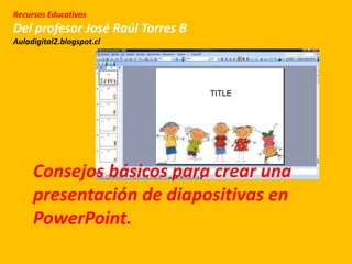 Recursos Educativos
Del profesor José Raúl Torres B
Auladigital2.blogspot.cl
Consejos básicos para crear una
presentación de diapositivas en
PowerPoint.
 