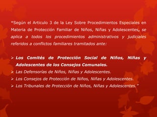 *Según el Articulo 3 de la Ley Sobre Procedimientos Especiales en
Materia de Protección Familiar de Niños, Niñas y Adolescentes, se
aplica a todos los procedimientos administrativos y judiciales
referidos a conflictos familiares tramitados ante:
 Los Comités de Protección Social de Niños, Niñas y
Adolescentes de los Consejos Comunales.
 Las Defensorías de Niños, Niñas y Adolescentes.
 Los Consejos de Protección de Niños, Niñas y Adolescentes.
 Los Tribunales de Protección de Niños, Niñas y Adolescentes.”
 