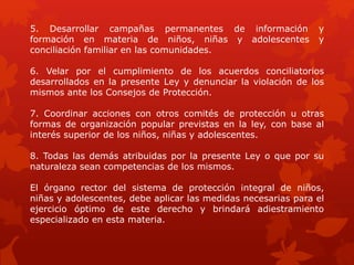 5. Desarrollar campañas permanentes de información y
formación en materia de niños, niñas y adolescentes y
conciliación familiar en las comunidades.
6. Velar por el cumplimiento de los acuerdos conciliatorios
desarrollados en la presente Ley y denunciar la violación de los
mismos ante los Consejos de Protección.
7. Coordinar acciones con otros comités de protección u otras
formas de organización popular previstas en la ley, con base al
interés superior de los niños, niñas y adolescentes.
8. Todas las demás atribuidas por la presente Ley o que por su
naturaleza sean competencias de los mismos.
El órgano rector del sistema de protección integral de niños,
niñas y adolescentes, debe aplicar las medidas necesarias para el
ejercicio óptimo de este derecho y brindará adiestramiento
especializado en esta materia.
 