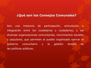 ¿Qué son los Consejos Comunales?
Son una instancia de participación, articulación e
integración entre los ciudadanos y ciudadanas, y las
diversas organizaciones comunitarias, movimientos sociales
y populares, que permiten al pueblo organizado ejercer el
gobierno comunitario y la gestión directa de
las políticas públicas…
 