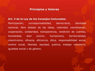 Principios y Valores
Art. 3 de la Ley de los Consejos Comunales:
Participación, corresponsabilidad, democracia, identidad
nacional, libre debate de las ideas, celeridad, coordinación,
cooperación, solidaridad, transparencia, rendición de cuentas,
honestidad, bien común, humanismo, territorialidad,
colectivismo, eficacia, eficiencia, ética, responsabilidad social,
control social, libertad, equidad, justicia, trabajo voluntario,
igualdad social y de género.
 
