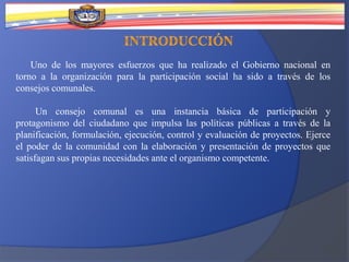 Uno de los mayores esfuerzos que ha realizado el Gobierno nacional en
torno a la organización para la participación social ha sido a través de los
consejos comunales.
Un consejo comunal es una instancia básica de participación y
protagonismo del ciudadano que impulsa las políticas públicas a través de la
planificación, formulación, ejecución, control y evaluación de proyectos. Ejerce
el poder de la comunidad con la elaboración y presentación de proyectos que
satisfagan sus propias necesidades ante el organismo competente.
 