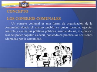 Un consejo comunal es una forma de organización de la
comunidad donde el mismo pueblo es quien formula, ejecuta,
controla y evalúa las políticas públicas, asumiendo así, el ejercicio
real del poder popular, es decir, poniendo en práctica las decisiones
adoptadas por la comunidad.
 