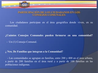 Los ciudadanos participan en el área geográfica donde viven, en su
comunidad.
¿Cuántos Consejos Comunales pueden formarse en una comunidad?
- Un (1) Consejo Comunal.
¿ Nro. De Familias que integran a la Comunidad?
- Las comunidades se agrupan en familias, entre 200 y 400 en el área urbana,
a partir de 200 familias en el área rural y a partir de 100 familias en las
poblaciones indígenas.
 