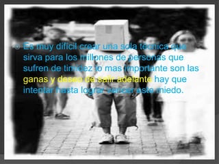 Es muy difícil crear una sola técnica que sirva para los millones de personas que sufren de timidez lo mas importante son las ganasy deseo de salir adelante hay que intentar hasta lograr vencer este miedo.