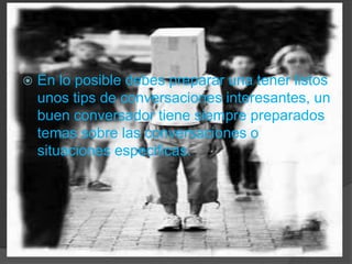 En lo posible debes preparar una tener listos unos tips de conversaciones interesantes, un buen conversador tiene siempre preparados temas sobre las conversaciones o situaciones especificas.