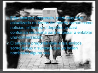 Esta siempre preparado, estar muy bien actualizado en temas de interés común como noticias, el tiempo o deportes te dará confianza necesaria para empezar a entablar una conversación.O empieza preguntándole a tus amigos sobre temas o sucesos que ya hallan nombrado alguna ves.