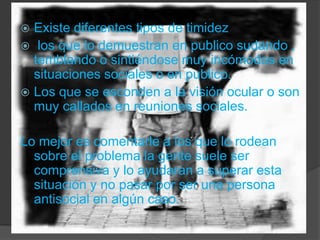 Existe diferentes tipos de timidez  los que lo demuestran en publico sudando , temblando o sintiéndose muy incómodos en situaciones sociales o en publico.Los que se esconden a la visión ocular o son muy callados en reuniones sociales.Lo mejor es comentarle a los que lo rodean sobre el problema la gente suele ser comprensiva y lo ayudaran a superar esta situación y no pasar por ser una persona antisocial en algún caso.