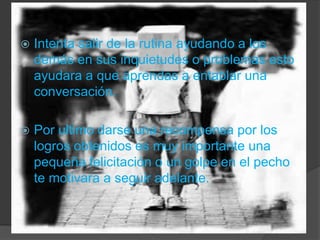 Intenta salir de la rutina ayudando a los demás en sus inquietudes o problemas esto ayudara a que aprendas a entablar una conversación.Por ultimo darse una recompensa por los logros obtenidos es muy importante una pequeña felicitación o un golpe en el pecho te motivara a seguir adelante.