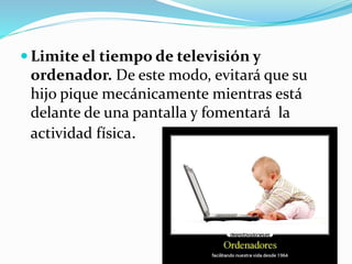  Limite el tiempo de televisión y
ordenador. De este modo, evitará que su
hijo pique mecánicamente mientras está
delante de una pantalla y fomentará la
actividad física.
 