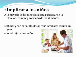 Implicar a los niños
A la mayoría de los niños les gusta participar en la
elección, compra y cocinado de los alimentos.
Elaborar y cocinar juntos los menús familiares resulta un
gran
aprendizaje para el niño.
 
