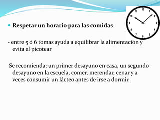  Respetar un horario para las comidas
- entre 5 ó 6 tomas ayuda a equilibrar la alimentación y
evita el picotear
Se recomienda: un primer desayuno en casa, un segundo
desayuno en la escuela, comer, merendar, cenar y a
veces consumir un lácteo antes de irse a dormir.
 