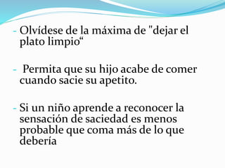 - Olvídese de la máxima de "dejar el
plato limpio“
- Permita que su hijo acabe de comer
cuando sacie su apetito.
- Si un niño aprende a reconocer la
sensación de saciedad es menos
probable que coma más de lo que
debería
 