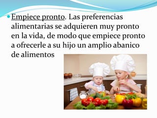 Empiece pronto. Las preferencias
alimentarias se adquieren muy pronto
en la vida, de modo que empiece pronto
a ofrecerle a su hijo un amplio abanico
de alimentos
 
