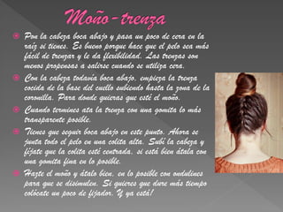    Pon la cabeza boca abajo y pasa un poco de cera en la
    raíz si tienes. Es bueno porque hace que el pelo sea más
    fácil de trenzar y le da flexibilidad. Las trenzas son
    menos propensas a salirse cuando se utiliza cera.
   Con la cabeza todavía boca abajo, empieza la trenza
    cocida de la base del cuello subiendo hasta la zona de la
    coronilla. Para donde quieras que esté el moño.
   Cuando termines ata la trenza con una gomita lo más
    transparente posible.
   Tienes que seguir boca abajo en este punto. Ahora se
    junta todo el pelo en una colita alta. Subí la cabeza y
    fíjate que la colita esté centrada, si está bien átala con
    una gomita fina en lo posible.
   Hazte el moño y átalo bien, en lo posible con ondulines
    para que se disimulen. Si quieres que dure más tiempo
    colócate un poco de fijador. Y ya está!
 