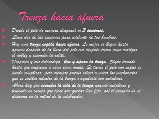    Divide el pelo de manera diagonal en 3 secciones.
   Lleva dos de las secciones para adelante de tus hombros.
   Haz una trenza cogida hacia afuera. Lo mejor es llegar hasta
    apenas después de la línea del pelo así después tienes como realizar
    el doblez y esconder la colita.
   Despacio y con delicadeza, tira y separa la trenza. Sigue tirando
    hasta que empiecen a verse como ondas. Si tienes el pelo con capas se
    puede complicar, pero siempre puedes volver a meter los mechoncitos
    que se suelten adentro de la trenza o ayudarte con ondulines.
   Ahora hay que esconder la cola de la trenza usando ondulines y
    teniendo en cuenta que tiene que quedar bien fijo, así el peinado no se
    desarma en la mitad de la celebración.
 