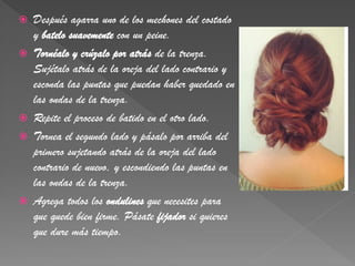    Después agarra uno de los mechones del costado
    y batelo suavemente con un peine.
   Tornéalo y crúzalo por atrás de la trenza.
    Sujétalo atrás de la oreja del lado contrario y
    esconda las puntas que puedan haber quedado en
    las ondas de la trenza.
   Repite el proceso de batido en el otro lado.
   Tornea el segundo lado y pásalo por arriba del
    primero sujetando atrás de la oreja del lado
    contrario de nuevo, y escondiendo las puntas en
    las ondas de la trenza.
   Agrega todos los ondulines que necesites para
    que quede bien firme. Pásate fijador si quieres
    que dure más tiempo.
 
