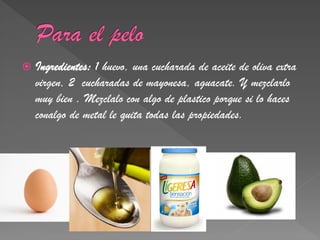    Ingredientes: 1 huevo, una cucharada de aceite de oliva extra
    virgen, 2 cucharadas de mayonesa, aguacate. Y mezclarlo
    muy bien . Mezclalo con algo de plastico porque si lo haces
    conalgo de metal le quita todas las propiedades.
 
