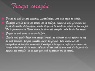    Divide tu pelo en dos secciones separándolas por una raya al medio.
   Empieza por la parte de arriba de la cabeza, divide el pelo formando la
    parte de arriba del corazón, hasta llegar a la parte de atrás de tus orejas.
    No te preocupes en llegar hasta la base del corazón, solo hasta las orejas.
   Sujeta el pelo como se ve en la foto.
   Queda más lindo hacer una trenza cogida de adentro hacia afuera en vez
    de una regular, porque muestra mejor la forma, pero puede ser de
    cualquiera de las dos maneras! Empieza a trenzar y empieza a curvar la
    trenza alrededor de tu oreja. A esta altura solo se usa pelo de la parte de
    afuera del corazón, no el pelo que está agarrado con el broche.
 