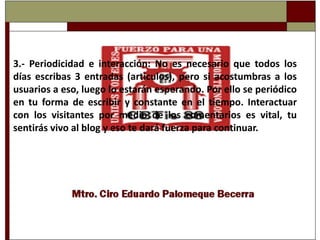 3.-Periodicidad e interacción: No es necesario que todos los días escribas 3 entradas (articulos), pero si acostumbras a los usuarios a eso, luego lo estarán esperando. Por ello se periódico en tu forma de escribir y constante en el tiempo. Interactuar con los visitantes por medio de los comentarios es vital, tu sentirás vivo al blog y eso te dará fuerza para continuar.