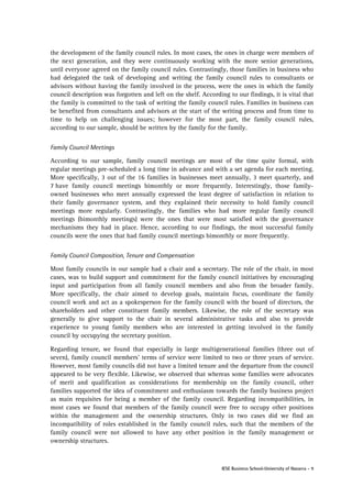 the development of the family council rules. In most cases, the ones in charge were members of
the next generation, and they were continuously working with the more senior generations,
until everyone agreed on the family council rules. Contrastingly, those families in business who
had delegated the task of developing and writing the family council rules to consultants or
advisors without having the family involved in the process, were the ones in which the family
council description was forgotten and left on the shelf. According to our findings, it is vital that
the family is committed to the task of writing the family council rules. Families in business can
be benefited from consultants and advisors at the start of the writing process and from time to
time to help on challenging issues; however for the most part, the family council rules,
according to our sample, should be written by the family for the family.
Family Council Meetings
According to our sample, family council meetings are most of the time quite formal, with
regular meetings pre-scheduled a long time in advance and with a set agenda for each meeting.
More specifically, 3 out of the 16 families in businesses meet annually, 3 meet quarterly, and
7 have family council meetings bimonthly or more frequently. Interestingly, those familyowned businesses who meet annually expressed the least degree of satisfaction in relation to
their family governance system, and they explained their necessity to hold family council
meetings more regularly. Contrastingly, the families who had more regular family council
meetings (bimonthly meetings) were the ones that were most satisfied with the governance
mechanisms they had in place. Hence, according to our findings, the most successful family
councils were the ones that had family council meetings bimonthly or more frequently.
Family Council Composition, Tenure and Compensation
Most family councils in our sample had a chair and a secretary. The role of the chair, in most
cases, was to build support and commitment for the family council initiatives by encouraging
input and participation from all family council members and also from the broader family.
More specifically, the chair aimed to develop goals, maintain focus, coordinate the family
council work and act as a spokesperson for the family council with the board of directors, the
shareholders and other constituent family members. Likewise, the role of the secretary was
generally to give support to the chair in several administrative tasks and also to provide
experience to young family members who are interested in getting involved in the family
council by occupying the secretary position.
Regarding tenure, we found that especially in large multigenerational families (three out of
seven), family council members’ terms of service were limited to two or three years of service.
However, most family councils did not have a limited tenure and the departure from the council
appeared to be very flexible. Likewise, we observed that whereas some families were advocates
of merit and qualification as considerations for membership on the family council, other
families supported the idea of commitment and enthusiasm towards the family business project
as main requisites for being a member of the family council. Regarding incompatibilities, in
most cases we found that members of the family council were free to occupy other positions
within the management and the ownership structures. Only in two cases did we find an
incompatibility of roles established in the family council rules, such that the members of the
family council were not allowed to have any other position in the family management or
ownership structures.

IESE Business School-University of Navarra - 9

 