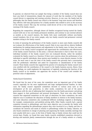 In general, we observed from our sample that being a member of the family council does not
have any kind of remuneration, despite the amount of work that the members of the family
council devote to organizing and running activities. However, in one case, the family had the
philosophy that the family council was critical to the business’ long term success and therefore
they offered a full-time paid position for a family member who wished to serve as the secretary
of the family council. This way the secretary could devote all his or her working time to the
running of the family council.
Regarding the composition, although almost all families recognized having started the family
council with one or two non-family permanent members, and continue to use external advisors
as needed, as the council matures, the family feels more comfortable without non-family
council members. Out of our entire sample, only two family councils had permanent external
members sitting in the family council.
In terms of assessing the performance of the family council, in most cases family councils did
not evaluate the effectiveness of the family council. Only in two cases did we observe feedback
mechanisms for making improvements and adjustments to the family cases. In these two cases,
members of the family council recognized and appreciated the contributions and effectiveness
of the family council functions. In this sense, a relevant observation is that in these two cases,
individual members of the family council were not evaluated directly, rather the members
evaluated the family council as a function. If there were concerns about the performance of an
individual or specific individuals, these matters were handled in a more discrete manner. In this
sense, for most cases it was the chair of the family council who privately had a conversation
with the problematic individual and asked for cooperation or abandonment of the family
council. Those family councils that supported the practice of evaluating the family council were
very satisfied with the contribution of the council to the family business success. Hence, from
these findings, we could emphasize the importance of regularly evaluating the function of the
family council so its members can appreciate the success of the council and consider the
potential value of adjustments.
Family Council Committees
We found that for most of the cases, the committees were an important part of the family
council, especially for the most sophisticated and large multigenerational families. In these
cases the family council organized committees devoted to various areas such as the
development of the next generation, in other words, committees for and of the junior
generations with the aim of addressing their integration into the family governance and giving
them support in their professional and personal development. There were also other family
councils that organized committees on the topic of education; for these committees, the main
objective was to coordinate the education of family members in relation to the family business,
and some education committees also coordinated different workshops targeted at developing,
for example, communication and problem-solving skills. Other family councils had a special
committee devoted to philanthropy, and their main objective was to provide the family with
information regarding the philanthropic projects they were involved in as a family and also to
coordinate the interests and needs in relation to philanthropy within the family. Likewise, we
also found committees in charge of planning and organizing the family assembly meetings that
were usually held once a year, in the form of family trips or family retreats that could last for
several days. Finally, we found that some family councils established committees devoted to
develop and maintain family communication through the use of a family website or a family
10 - IESE Business School-University of Navarra

 