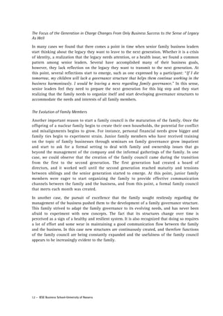 The Focus of the Generation in Charge Changes From Only Business Success to the Sense of Legacy
As Well
In many cases we found that there comes a point in time when senior family business leaders
start thinking about the legacy they want to leave to the next generation. Whether it is a crisis
of identity, a realization that the legacy needs attention, or a health issue, we found a common
pattern among senior leaders. Several have accomplished many of their business goals,
however, they lack reflection on the legacy they want to transmit to the next generation. At
this point, several reflections start to emerge, such as one expressed by a participant: “If I die
tomorrow, my children will lack a governance structure that helps them continue working in the
business harmoniously. I would be leaving a mess regarding family governance.” In this sense,
senior leaders feel they need to prepare the next generation for this big step and they start
realizing that the family needs to organize itself and start developing governance structures to
accommodate the needs and interests of all family members.
The Evolution of Family Members
Another important reason to start a family council is the maturation of the family. Once the
offspring of a nuclear family begin to create their own households, the potential for conflict
and misalignments begins to grow. For instance, personal financial needs grow bigger and
family ties begin to experiment strain. Junior family members who have received training
on the topic of family businesses through seminars on family governance grow impatient
and start to ask for a formal setting to deal with family and ownership issues that go
beyond the management of the company and the informal gatherings of the family. In one
case, we could observe that the creation of the family council came during the transition
from the first to the second generation. The first generation had created a board of
directors, and it worked well until the second generation reached maturity and tensions
between siblings and the senior generation started to emerge. At this point, junior family
members were eager to start organizing the family to provide effective communication
channels between the family and the business, and from this point, a formal family council
that meets each month was created.
In another case, the pursuit of excellence that the family sought restlessly regarding the
management of the business pushed them to the development of a family governance structure.
This family strived to adapt the family governance to its evolving needs, and has never been
afraid to experiment with new concepts. The fact that its structures change over time is
perceived as a sign of a healthy and resilient system. It is also recognized that doing so requires
a lot of effort and some wear in maintaining a good communication flow between the family
and the business. In this case new structures are continuously created, and therefore functions
of the family council are being constantly expanded and the usefulness of the family council
appears to be increasingly evident to the family.

12 - IESE Business School-University of Navarra

 