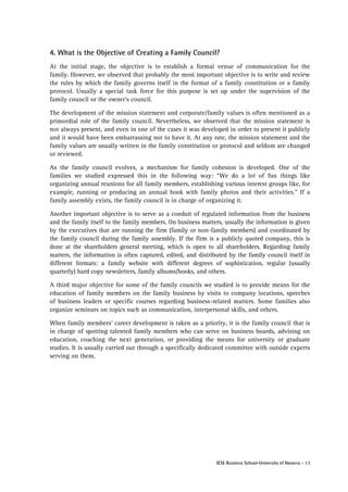 4. What is the Objective of Creating a Family Council?
At the initial stage, the objective is to establish a formal venue of communication for the
family. However, we observed that probably the most important objective is to write and review
the rules by which the family governs itself in the format of a family constitution or a family
protocol. Usually a special task force for this purpose is set up under the supervision of the
family council or the owner’s council.
The development of the mission statement and corporate/family values is often mentioned as a
primordial role of the family council. Nevertheless, we observed that the mission statement is
not always present, and even in one of the cases it was developed in order to present it publicly
and it would have been embarrassing not to have it. At any rate, the mission statement and the
family values are usually written in the family constitution or protocol and seldom are changed
or reviewed.
As the family council evolves, a mechanism for family cohesion is developed. One of the
families we studied expressed this in the following way: “We do a lot of fun things like
organizing annual reunions for all family members, establishing various interest groups like, for
example, running or producing an annual book with family photos and their activities.” If a
family assembly exists, the family council is in charge of organizing it.
Another important objective is to serve as a conduit of regulated information from the business
and the family itself to the family members. On business matters, usually the information is given
by the executives that are running the firm (family or non-family members) and coordinated by
the family council during the family assembly. If the firm is a publicly quoted company, this is
done at the shareholders general meeting, which is open to all shareholders. Regarding family
matters, the information is often captured, edited, and distributed by the family council itself in
different formats: a family website with different degrees of sophistication, regular (usually
quarterly) hard copy newsletters, family albums/books, and others.
A third major objective for some of the family councils we studied is to provide means for the
education of family members on the family business by visits to company locations, speeches
of business leaders or specific courses regarding business-related matters. Some families also
organize seminars on topics such as communication, interpersonal skills, and others.
When family members’ career development is taken as a priority, it is the family council that is
in charge of spotting talented family members who can serve on business boards, advising on
education, coaching the next generation, or providing the means for university or graduate
studies. It is usually carried out through a specifically dedicated committee with outside experts
serving on them.

IESE Business School-University of Navarra - 13

 