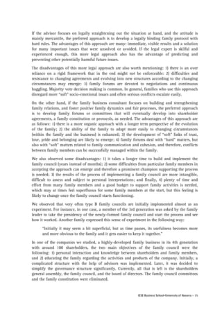 If the advisor focuses on legally straightening out the situation at hand, and the attitude is
mainly mercantile, the preferred approach is to develop a legally binding family protocol with
hard rules. The advantages of this approach are many: immediate, visible results and a solution
for many important issues that were unsolved or avoided. If the legal expert is skilful and
experienced enough, this more legal approach also has the advantage of predicting and
preventing other potentially harmful future issues.
The disadvantages of this more legal approach are also worth mentioning: 1) there is an over
reliance on a rigid framework that in the end might not be enforceable: 2) difficulties and
resistance to changing agreements and evolving into new structures according to the changing
circumstances may emerge; 3) family forums are devoted to negotiations and continuous
haggling. Majority vote decision making is common. In general, families who use this approach
disregard more “soft” socio-emotional issues and often serious conflicts escalate easily.
On the other hand, if the family business consultant focuses on building and strengthening
family relations, and foster positive family dynamics and fair processes, the preferred approach
is to develop family forums or committees that will eventually develop into shareholder
agreements, a family constitution or protocols, as needed. The advantages of this approach are
as follows: 1) there is a more organic approach with a longer term perspective of the evolution
of the family; 2) the ability of the family to adapt more easily to changing circumstances
(within the family and the business) is enhanced; 3) the development of “soft” links of trust,
love, pride and belonging are likely to emerge; 4) family forums deal with “hard” matters, but
also with “soft” matters related to family communication and cohesion, and therefore, conflicts
between family members can be successfully managed within the family.
We also observed some disadvantages: 1) it takes a longer time to build and implement the
family council (years instead of months); 2) some difficulties from particular family members in
accepting the approach can emerge and therefore a prominent champion supporting the process
is needed; 3) the results of the process of implementing a family council are more intangible,
difficult to assess and subject to personal interpretations; and finally, 4) plenty of time and
effort from many family members and a good budget to support family activities is needed,
which may at times feel superfluous for some family members at the start, but this feeling is
likely to change once the family council starts functioning.
We observed that very often type B family councils are initially implemented almost as an
experiment. For instance, in one case, a member of the 3rd generation was asked by the family
leader to take the presidency of the newly-formed family council and start the process and see
how it worked. Another family expressed this sense of experiment in the following way:
“Initially it may seem a bit superficial, but as time passes, its usefulness becomes more
and more obvious to the family and it gets easier to keep it together.”
In one of the companies we studied, a highly-developed family business in its 4th generation
with around 100 shareholders, the two main objectives of the family council were the
following: 1) personal interaction and knowledge between shareholders and family members,
and 2) educating the family regarding the activities and products of the company. Initially, a
complicated structure with the help of advisors was implemented. Later, it was decided to
simplify the governance structure significantly. Currently, all that is left is the shareholders
general assembly, the family council, and the board of directors. The family council committees
and the family constitution were eliminated.

IESE Business School-University of Navarra - 15

 