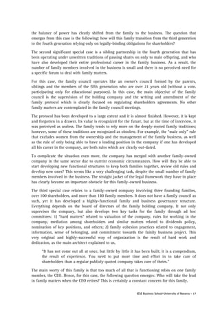 the balance of power has clearly shifted from the family to the business. The question that
emerges from this case is the following: how will this family transition from the third generation
to the fourth generation relying only on legally-binding obligations for shareholders?
The second significant special case is a sibling partnership in the fourth generation that has
been operating under unwritten traditions of passing shares on only to male offspring, and who
have also developed their entire professional career in the family business. As a result, the
number of family members involved in the business is small and there is no perceived need for
a specific forum to deal with family matters.
For this case, the family council operates like an owner's council formed by the parents,
siblings and the members of the fifth generation who are over 21 years old (without a vote,
participating only for educational purposes). In this case, the main objective of the family
council is the supervision of the holding company and the writing and amendment of the
family protocol which is clearly focused on regulating shareholders agreements. No other
family matters are contemplated in the family council meetings.
The protocol has been developed to a large extent and it is almost finished. However, it is kept
and forgotten in a drawer. Its value is recognized for the future, but at the time of interview, it
was perceived as useless. The family tends to rely more on the deeply-rooted family traditions;
however, some of these traditions are recognized as obsolete. For example, the “male only” rule
that excludes women from the ownership and the management of the family business, as well
as the rule of only being able to have a leading position in the company if one has developed
all his career in the company, are both rules which are clearly out-dated.
To complicate the situation even more, the company has merged with another family-owned
company in the same sector due to current economic circumstances. How will they be able to
start developing new functional structures to keep both families together, review old rules and
develop new ones? This seems like a very challenging task, despite the small number of family
members involved in the business. The straight jacket of the legal framework they have in place
has clearly become an important obstacle for this family-owned business.
The third special case relates to a family-owned company involving three founding families,
over 100 shareholders, and more than 180 family members. It does not have a family council as
such, yet it has developed a highly-functional family and business governance structure.
Everything depends on the board of directors of the family holding company. It not only
supervises the company, but also develops two key tasks for the family through ad hoc
committees: 1) “hard matters” related to valuation of the company, rules for working in the
company, mediation among shareholders and similar matters related to dividends policy,
nomination of key positions, and others; 2) family cohesion practices related to engagement,
information, sense of belonging, and commitment towards the family business project. This
very original and highly-successful way of organization is the result of hard work and
dedication, as the main architect explained to us,
“It has not come out all at once, but little by little it has been built; it is a compendium,
the result of experience. You need to put more time and effort in to take care of
shareholders than a regular publicly quoted company takes care of theirs.”
The main worry of this family is that too much of all that is functioning relies on one family
member, the CEO. Hence, for this case, the following question emerges: Who will take the lead
in family matters when the CEO retires? This is certainly a constant concern for this family.
IESE Business School-University of Navarra - 17

 