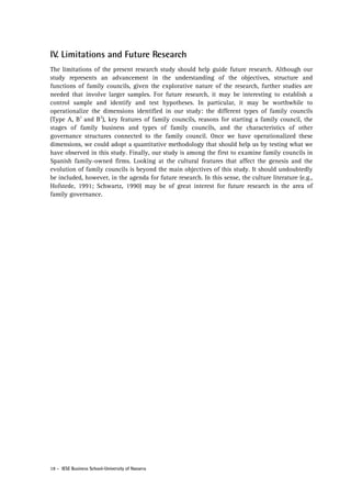 IV. Limitations and Future Research
The limitations of the present research study should help guide future research. Although our
study represents an advancement in the understanding of the objectives, structure and
functions of family councils, given the explorative nature of the research, further studies are
needed that involve larger samples. For future research, it may be interesting to establish a
control sample and identify and test hypotheses. In particular, it may be worthwhile to
operationalize the dimensions identified in our study: the different types of family councils
(Type A, B1 and B2), key features of family councils, reasons for starting a family council, the
stages of family business and types of family councils, and the characteristics of other
governance structures connected to the family council. Once we have operationalized these
dimensions, we could adopt a quantitative methodology that should help us by testing what we
have observed in this study. Finally, our study is among the first to examine family councils in
Spanish family-owned firms. Looking at the cultural features that affect the genesis and the
evolution of family councils is beyond the main objectives of this study. It should undoubtedly
be included, however, in the agenda for future research. In this sense, the culture literature (e.g.,
Hofstede, 1991; Schwartz, 1990) may be of great interest for future research in the area of
family governance.

18 - IESE Business School-University of Navarra

 