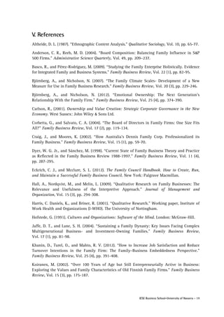 V. References
Altheide, D. L. (1987). “Ethnographic Content Analysis.” Qualitative Sociology, Vol. 10, pp. 65-77.
Anderson, C. R., Reeb, M. D. (2004). “Board Composition: Balancing Family Influence in S &P
500 Firms.” Administrative Science Quarterly, Vol. 49, pp. 209–237.
Basco, R., and Pérez-Rodríguez, M. (2009). “Studying the Family Enterprise Holistically. Evidence
for Integrated Family and Business Systems.” Family Business Review, Vol. 22 (1), pp. 82-95.
Björnberg, A., and Nicholson, N. (2007). “The Family Climate Scales- Development of a New
Measure for Use in Family Business Research.” Family Business Review, Vol. 20 (3), pp. 229-246.
Björnberg, A., and Nicholson, N. (2012). “Emotional Ownership: The Next Generation’s
Relationship With the Family Firm.” Family Business Review, Vol. 25 (4), pp. 374-390.
Carlson, R., (2001). Ownership and Value Creation: Strategic Corporate Governance in the New
Economy. West Sussex: John Wiley & Sons Ltd.
Corbetta, G., and Salvato, C. A. (2004). “The Board of Directors in Family Firms: One Size Fits
All?” Family Business Review, Vol. 17 (2), pp. 119-134.
Craig, J., and Moores, K. (2002). “How Australia’s Dennis Family Corp. Professionalized its
Family Business.” Family Business Review, Vol. 15 (1), pp. 59-70.
Dyer, W. G. Jr., and Sánchez, M. (1998). “Current State of Family Business Theory and Practice
as Reflected in the Family Business Review 1988-1997.” Family Business Review, Vol. 11 (4),
pp. 287-295.
Eckrich, C. J., and Mcclure, S. L. (2012). The Family Council Handbook. How to Create, Run,
and Maintain a Successful Family Business Council. New York: Palgrave Macmillan.
Hall, A., Nordqvist, M., and Melin, L. (2009). “Qualitative Research on Family Businesses: The
Relevance and Usefulness of the Interpretive Approach.” Journal of Management and
Organization, Vol. 15 (3), pp. 294-308.
Harris, C. Daniels, K., and Briner, R. (2001). “Qualitative Research.” Working paper, Institute of
Work Health and Organizations (I-WHO). The University of Nottingham.
Hofstede, G. (1991). Cultures and Organizations: Software of the Mind. London: McGraw-Hill.
Jaffe, D. T., and Lane, S. H. (2004). “Sustaining a Family Dynasty: Key Issues Facing Complex
Multigenerational Business- and Investment-Owning Families.” Family Business Review,
Vol. 17 (1), pp. 81-98.
Khanin, D., Turel, O., and Mahto, R. V. (2012). “How to Increase Job Satisfaction and Reduce
Turnover Intentions in the Family Firm: The Family–Business Embeddedness Perspective.”
Family Business Review, Vol. 25 (4), pp. 391-408.
Koiranen, M. (2002). “Over 100 Years of Age but Still Entrepreneurially Active in Business:
Exploring the Values and Family Characteristics of Old Finnish Family Firms.” Family Business
Review, Vol. 15 (3), pp. 175-187.

IESE Business School-University of Navarra - 19

 