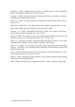 Lambrecht, J. (2005). “Multigenerational Transition in Family Business: A New Explanatory
Model.” Family Business Review, Vol. 18 (4), pp. 267-282.
Lansberg, I. (1999). Succeeding Generations: Realizing the Dream of Families in Business.
Cambridge, MA: Harvard University Press.
Martin, H. F. (2001). “Is Family Governance an Oxymoron?” Family Business Review, Vol. 14
(2), pp. 91-96.
Miles, M. B., and Huberman, A. M. (1994). Qualitative Data Analysis. Thousands Oaks, CA: Sage.
OCDE (2004). OCEDE Principles of Corporate Government. Paris: OCDE.
Schwartz, S. H. (1990). “Individualism-Collectivism: Critique and Proposed Refinements.”
Journal of Cross-Cultural Psychology, Vol. 21, pp. 139-157.
Sharma, P. (2004). “An Overview of the Field of Family Business Studies: Current Status and
Directions for the Future.” Family Business Review, Vol. 17 (1), pp. 1-36.
Smith, J. A., and Osborn, M. (2003). “Interpretative Phenomenological Analysis.” In J.A. Smith
(Ed), Qualitative Psychology: A Practical Guide to Methods. London: Sage.
Smith, J. A., Jaraman, M., and Osborn, M. (1999). “Doing Interpretative Phenomenological
Analysis.” In M. Murray and K. Chamberlain (Eds.), Qualitative Health Psychology: Theories and
Methods. London: Sage.
Steier, L. (2001). “Family Firms, Plural Forms of Governance, and the Evolving Role of Trust.”
Family Business Review, Vol. 14 (4), pp. 353-368.
Walsh, F. (1998). Strengthening Family Resilience. Second Edition (Guilford Family Therapy
Series). New York: The Guildford Press.
Ward, J. (2004). “The Family Council: Goals, Roles and Holes.” Families in Business, Jan/Feb 2004.

20 - IESE Business School-University of Navarra

 